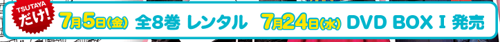 7月5日TSUTAYAだけで全８巻一挙レンタルスタート 7月24日（水）DVD-BOXⅠ、8月28日（水）DVD-BOXⅡ発売。